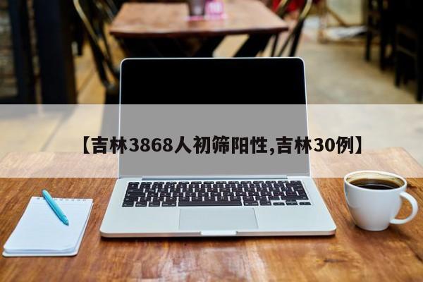 【吉林3868人初筛阳性,吉林30例】