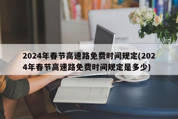 2024年春节高速路免费时间规定(2024年春节高速路免费时间规定是多少)