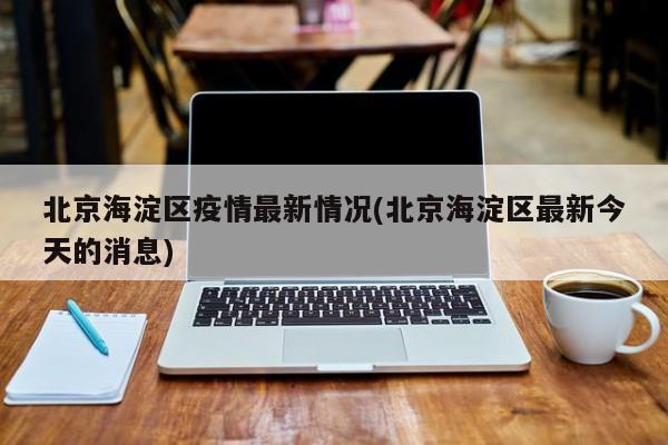 北京海淀区疫情最新情况(北京海淀区最新今天的消息)