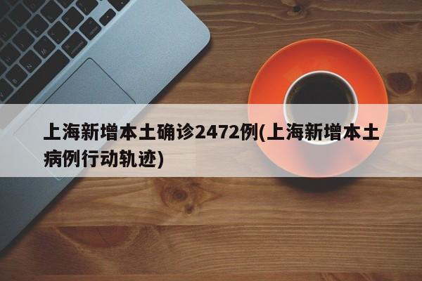 上海新增本土确诊2472例(上海新增本土病例行动轨迹)