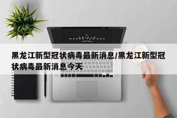 黑龙江新型冠状病毒最新消息/黑龙江新型冠状病毒最新消息今天