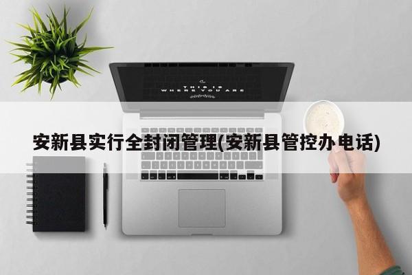安新县实行全封闭管理(安新县管控办电话)