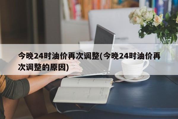 今晚24时油价再次调整(今晚24时油价再次调整的原因)
