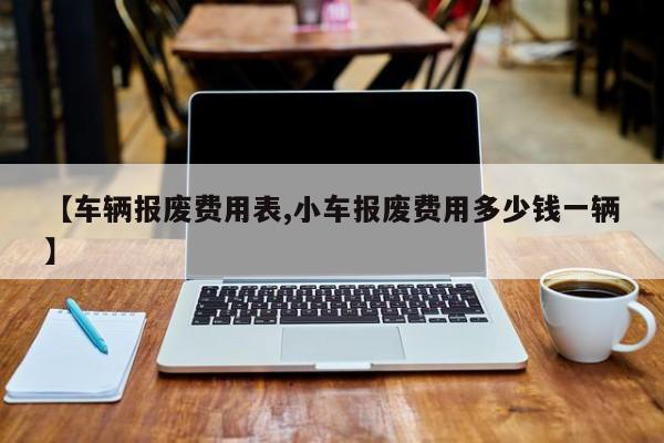 【车辆报废费用表,小车报废费用多少钱一辆】