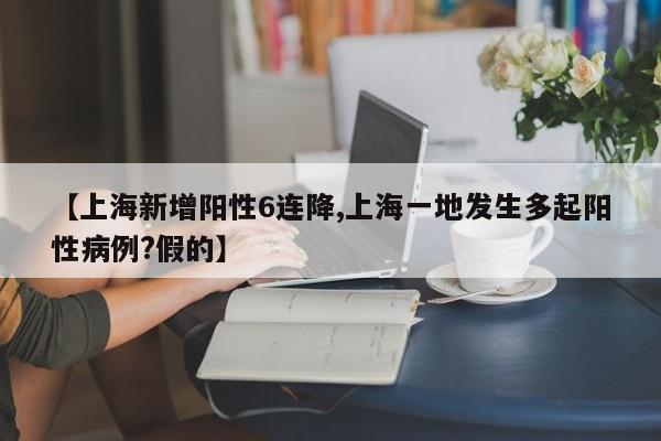 【上海新增阳性6连降,上海一地发生多起阳性病例?假的】