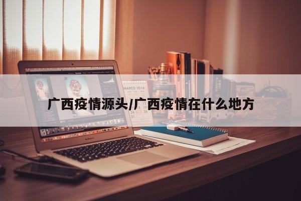广西疫情源头/广西疫情在什么地方