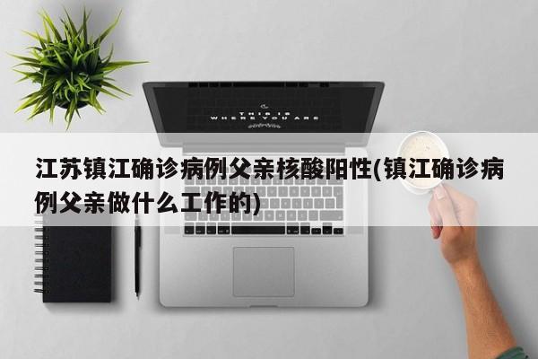 江苏镇江确诊病例父亲核酸阳性(镇江确诊病例父亲做什么工作的)