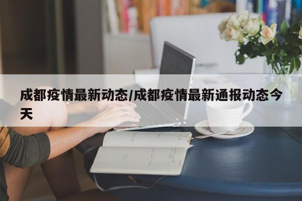 成都疫情最新动态/成都疫情最新通报动态今天