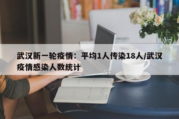 武汉新一轮疫情:平均1人传染18人/武汉疫情感染人数统计