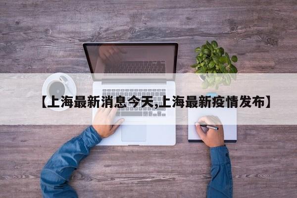【上海最新消息今天,上海最新疫情发布】