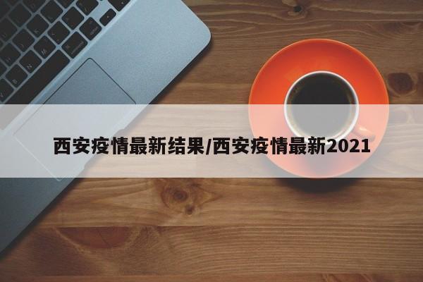 西安疫情最新结果/西安疫情最新2021