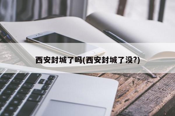 西安封城了吗(西安封城了没?)