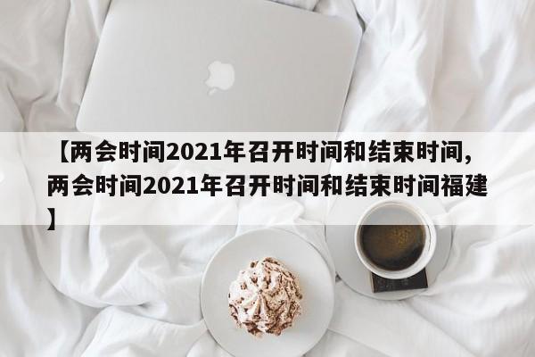 【两会时间2021年召开时间和结束时间,两会时间2021年召开时间和结束时间福建】