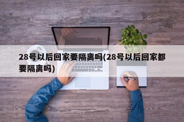 28号以后回家要隔离吗(28号以后回家都要隔离吗)
