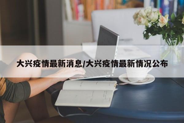 大兴疫情最新消息/大兴疫情最新情况公布