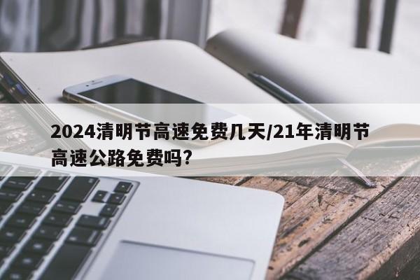 2024清明节高速免费几天/21年清明节高速公路免费吗?