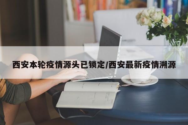 西安本轮疫情源头已锁定/西安最新疫情溯源