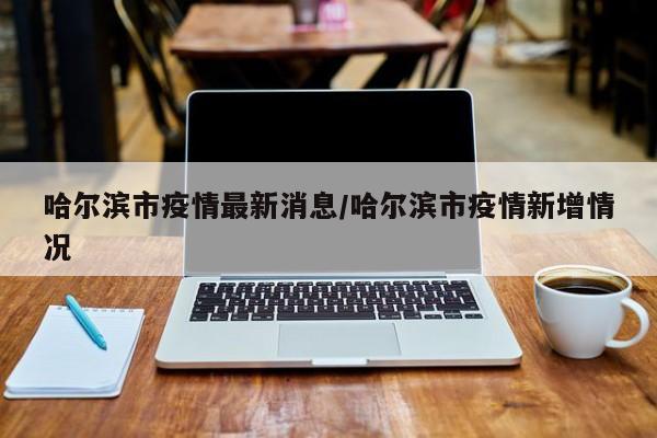 哈尔滨市疫情最新消息/哈尔滨市疫情新增情况