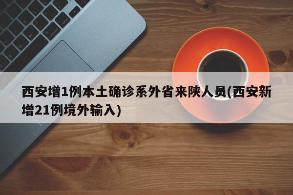 西安增1例本土确诊系外省来陕人员(西安新增21例境外输入)