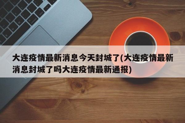 大连疫情最新消息今天封城了(大连疫情最新消息封城了吗大连疫情最新通报)