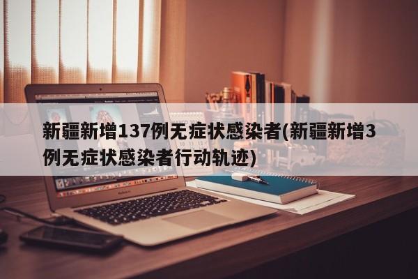 新疆新增137例无症状感染者(新疆新增3例无症状感染者行动轨迹)