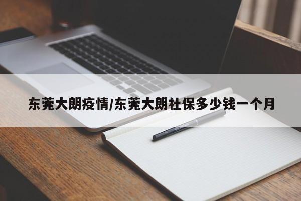 东莞大朗疫情/东莞大朗社保多少钱一个月