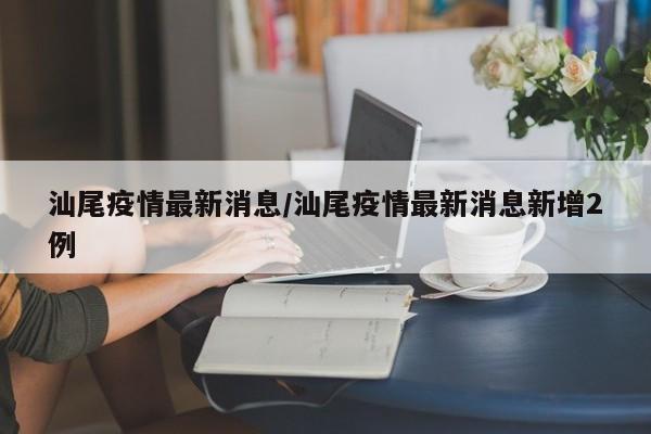 汕尾疫情最新消息/汕尾疫情最新消息新增2例