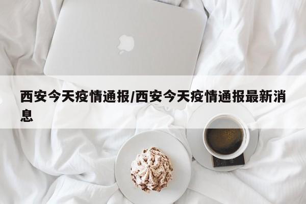 西安今天疫情通报/西安今天疫情通报最新消息